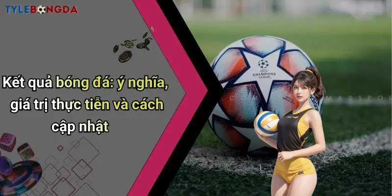 Kết quả bóng đá: ý nghĩa, giá trị thực tiễn và cách cập nhật