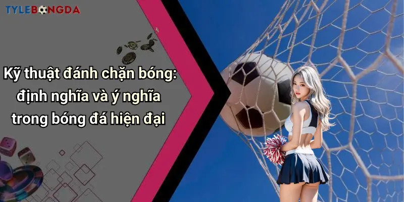 Kỹ thuật đánh chặn bóng: định nghĩa và ý nghĩa trong bóng đá hiện đại